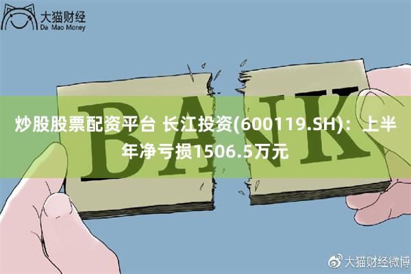 炒股股票配资平台 长江投资(600119.SH)：上半年净亏损1506.5万元