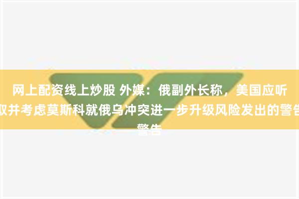 网上配资线上炒股 外媒：俄副外长称，美国应听取并考虑莫斯科就俄乌冲突进一步升级风险发出的警告