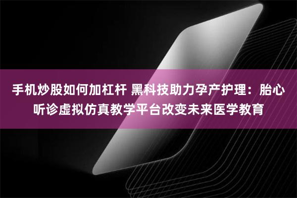 手机炒股如何加杠杆 黑科技助力孕产护理：胎心听诊虚拟仿真教学平台改变未来医学教育