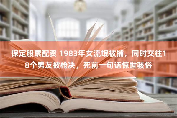 保定股票配资 1983年女流氓被捕，同时交往18个男友被枪决，死前一句话惊世骇俗