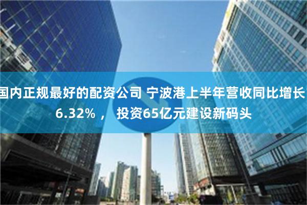 国内正规最好的配资公司 宁波港上半年营收同比增长16.32% ， 投资65亿元建设新码头