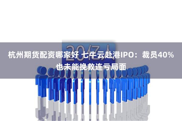 杭州期货配资哪家好 七牛云赴港IPO：裁员40%也未能挽救连亏局面