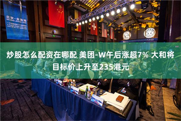 炒股怎么配资在哪配 美团-W午后涨超7% 大和将目标价上升至235港元