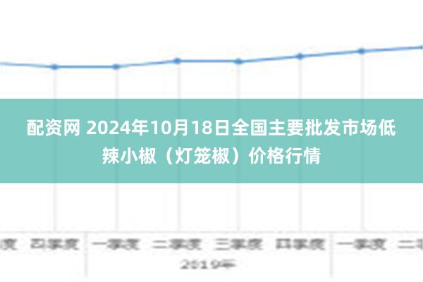 配资网 2024年10月18日全国主要批发市场低辣小椒（灯笼椒）价格行情