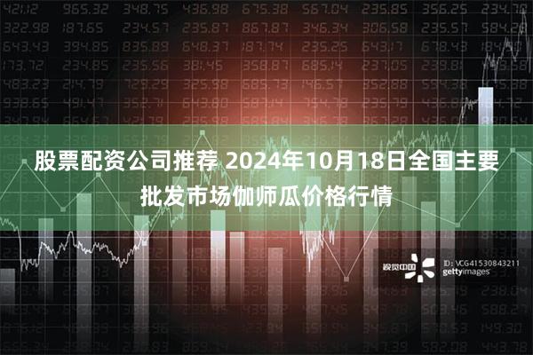 股票配资公司推荐 2024年10月18日全国主要批发市场伽师瓜价格行情