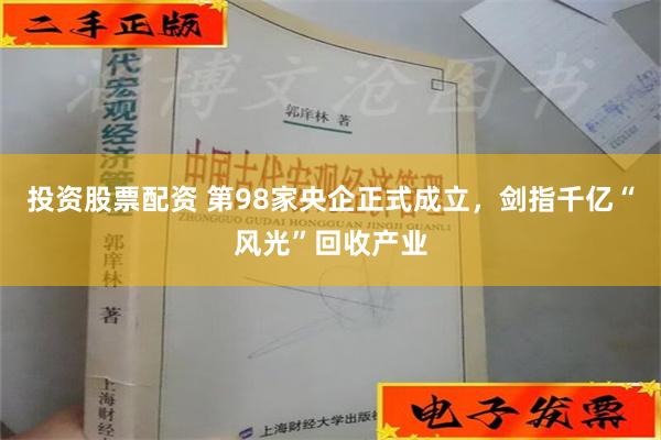 投资股票配资 第98家央企正式成立，剑指千亿“风光”回收产业