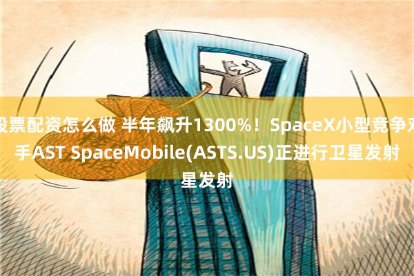 股票配资怎么做 半年飙升1300%！SpaceX小型竞争对手AST SpaceMobile(ASTS.US)正进行卫星发射