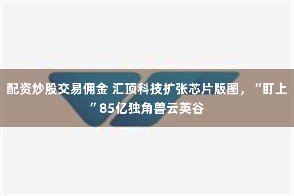 配资炒股交易佣金 汇顶科技扩张芯片版图，“盯上”85亿独角兽云英谷