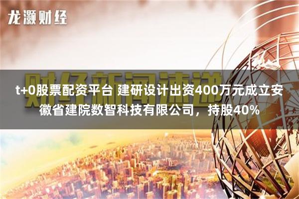 t+0股票配资平台 建研设计出资400万元成立安徽省建院数智科技有限公司，持股40%