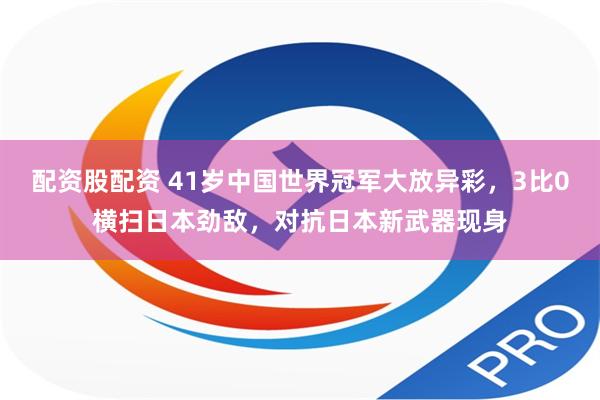 配资股配资 41岁中国世界冠军大放异彩，3比0横扫日本劲敌，对抗日本新武器现身