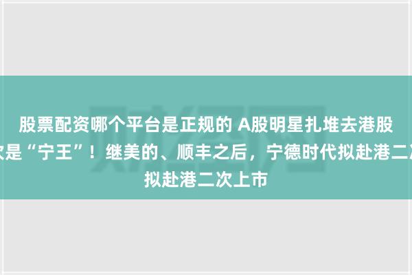 股票配资哪个平台是正规的 A股明星扎堆去港股，这次是“宁王”！继美的、顺丰之后，宁德时代拟赴港二次上市