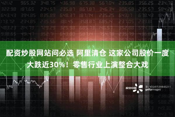 配资炒股网站问必选 阿里清仓 这家公司股价一度大跌近30%！零售行业上演整合大戏