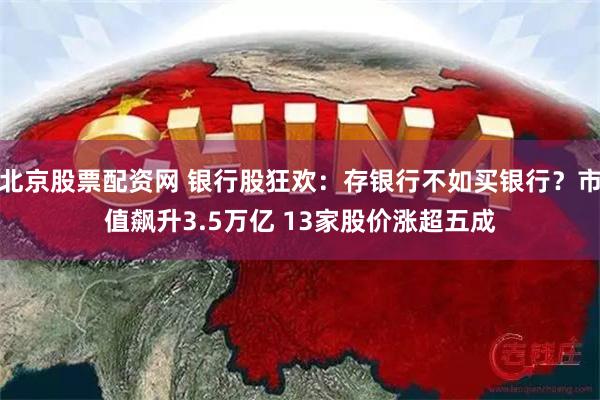 北京股票配资网 银行股狂欢：存银行不如买银行？市值飙升3.5万亿 13家股价涨超五成