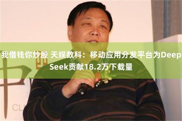 我借钱你炒股 天娱数科：移动应用分发平台为DeepSeek贡献18.2万下载量