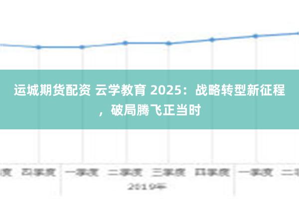 运城期货配资 云学教育 2025：战略转型新征程，破局腾飞正当时