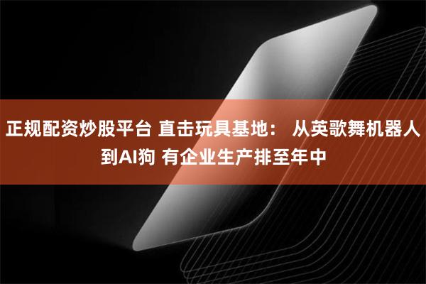 正规配资炒股平台 直击玩具基地： 从英歌舞机器人到AI狗 有企业生产排至年中