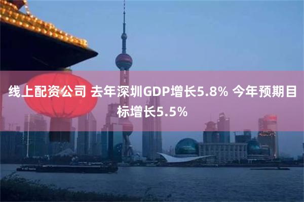 线上配资公司 去年深圳GDP增长5.8% 今年预期目标增长5.5%